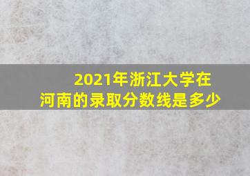 2021年浙江大学在河南的录取分数线是多少