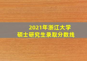 2021年浙江大学硕士研究生录取分数线