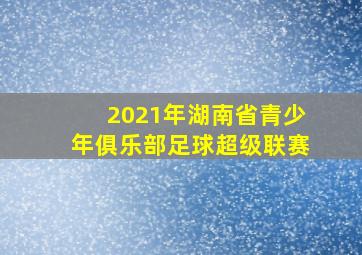 2021年湖南省青少年俱乐部足球超级联赛