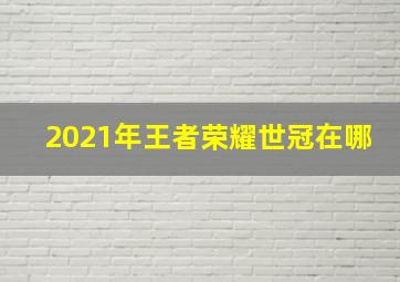 2021年王者荣耀世冠在哪