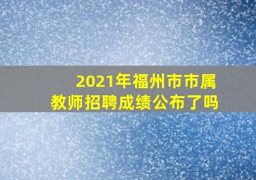 2021年福州市市属教师招聘成绩公布了吗