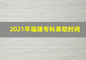 2021年福建专科录取时间