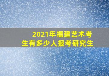 2021年福建艺术考生有多少人报考研究生