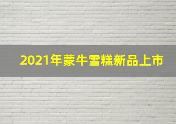 2021年蒙牛雪糕新品上市