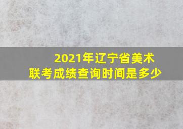 2021年辽宁省美术联考成绩查询时间是多少