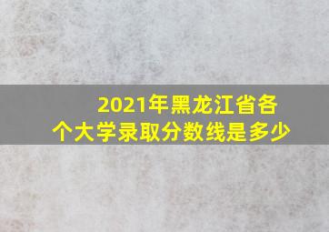 2021年黑龙江省各个大学录取分数线是多少