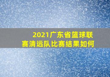 2021广东省篮球联赛清远队比赛结果如何