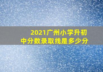 2021广州小学升初中分数录取线是多少分