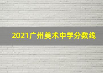 2021广州美术中学分数线