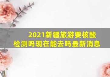 2021新疆旅游要核酸检测吗现在能去吗最新消息