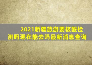 2021新疆旅游要核酸检测吗现在能去吗最新消息查询