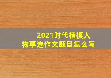 2021时代楷模人物事迹作文题目怎么写