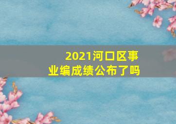 2021河口区事业编成绩公布了吗