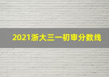 2021浙大三一初审分数线