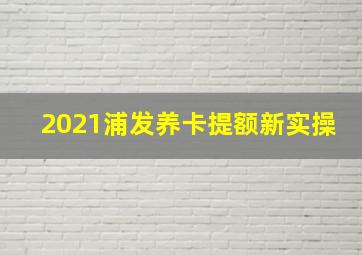 2021浦发养卡提额新实操