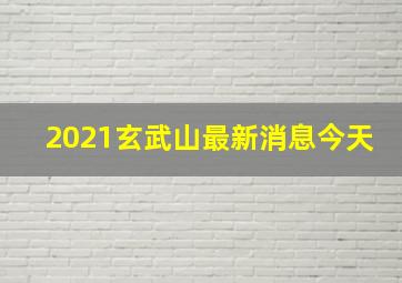 2021玄武山最新消息今天