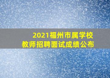 2021福州市属学校教师招聘面试成绩公布