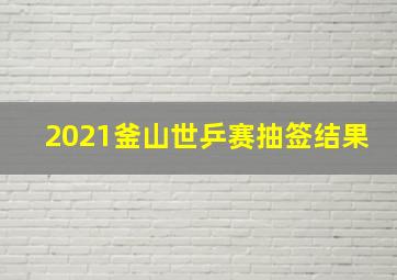 2021釜山世乒赛抽签结果