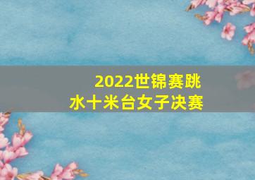 2022世锦赛跳水十米台女子决赛