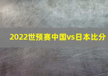 2022世预赛中国vs日本比分