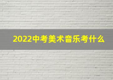 2022中考美术音乐考什么