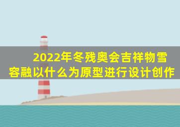 2022年冬残奥会吉祥物雪容融以什么为原型进行设计创作