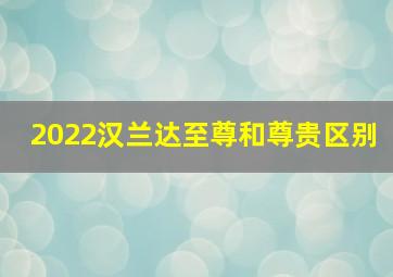 2022汉兰达至尊和尊贵区别