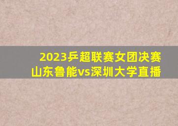 2023乒超联赛女团决赛山东鲁能vs深圳大学直播