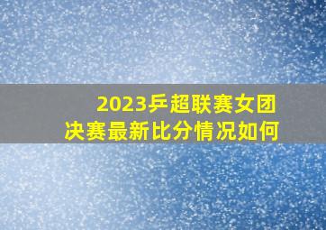 2023乒超联赛女团决赛最新比分情况如何