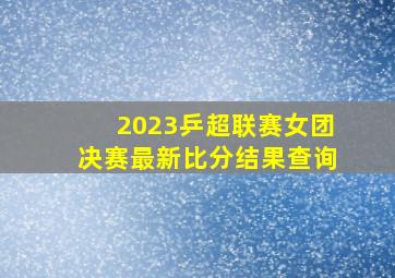 2023乒超联赛女团决赛最新比分结果查询