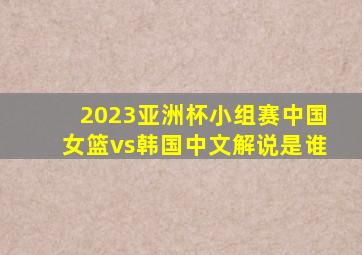 2023亚洲杯小组赛中国女篮vs韩国中文解说是谁