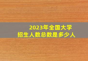 2023年全国大学招生人数总数是多少人