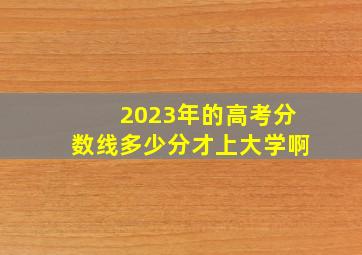 2023年的高考分数线多少分才上大学啊