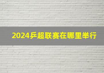 2024乒超联赛在哪里举行