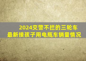 2024交警不拦的三轮车最新接孩子用电瓶车销量情况