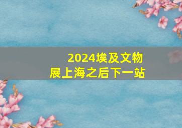 2024埃及文物展上海之后下一站