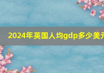 2024年英国人均gdp多少美元