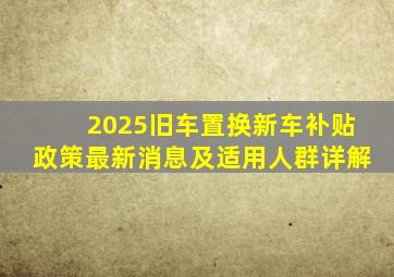 2025旧车置换新车补贴政策最新消息及适用人群详解