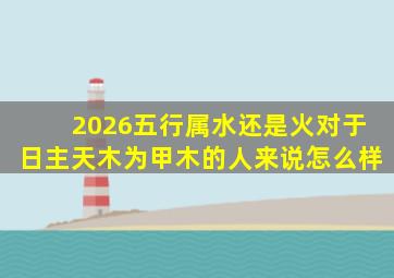 2026五行属水还是火对于日主天木为甲木的人来说怎么样