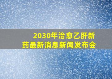 2030年治愈乙肝新药最新消息新闻发布会