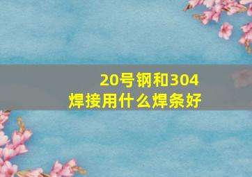 20号钢和304焊接用什么焊条好