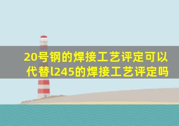 20号钢的焊接工艺评定可以代替l245的焊接工艺评定吗