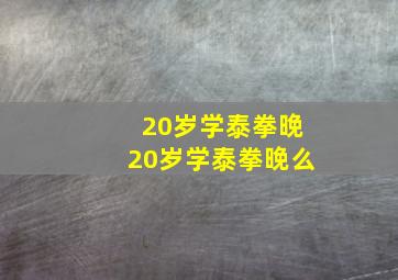 20岁学泰拳晚20岁学泰拳晚么