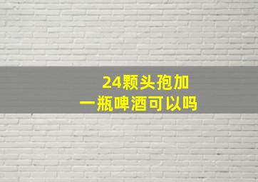 24颗头孢加一瓶啤酒可以吗