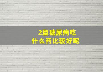 2型糖尿病吃什么药比较好呢