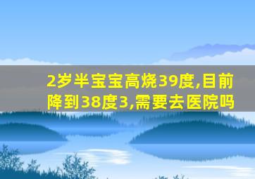 2岁半宝宝高烧39度,目前降到38度3,需要去医院吗