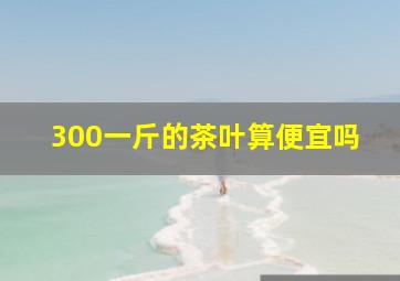 300一斤的茶叶算便宜吗