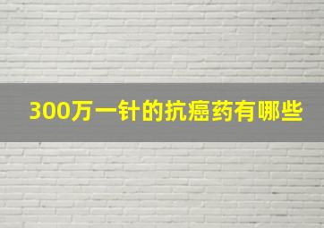 300万一针的抗癌药有哪些