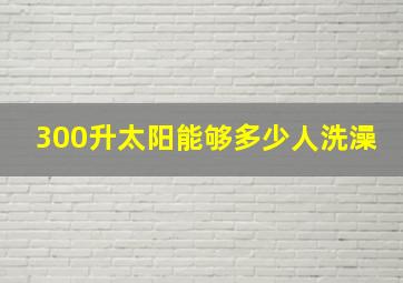 300升太阳能够多少人洗澡