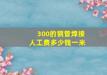 300的钢管焊接人工费多少钱一米